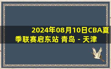 2024年08月10日CBA夏季联赛启东站 青岛 - 天津 全场录像